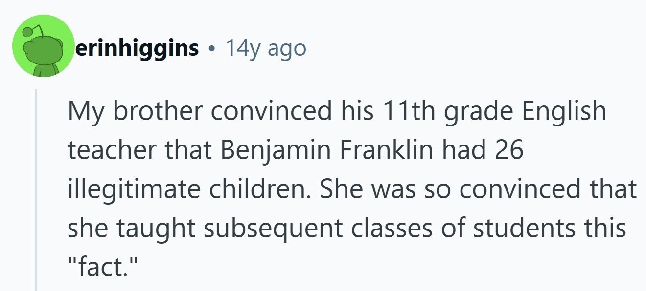 erinhiggins . 14y ago My brother convinced his 11th grade English teacher that Benjamin Franklin had 26 illegitimate children. She was so convinced that she taught subsequent classes of students this fact. 