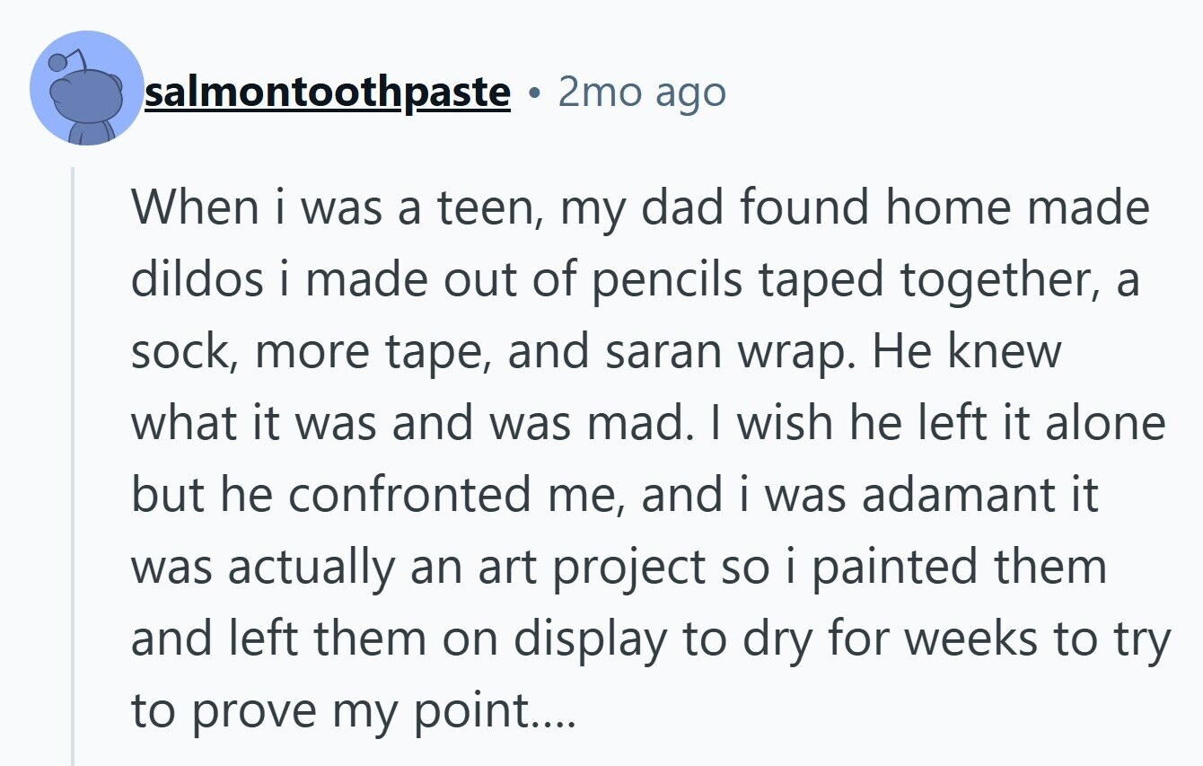 salmontoothpaste 2mo ago When i was a teen, my dad found home made dildos i made out of pencils taped together, a sock, more tape, and saran wrap. Не knew what it was and was mad. I wish he left it alone but he confronted me, and i was adamant it was actually an art project so i painted them and left them on display to dry for weeks to try to prove my point....