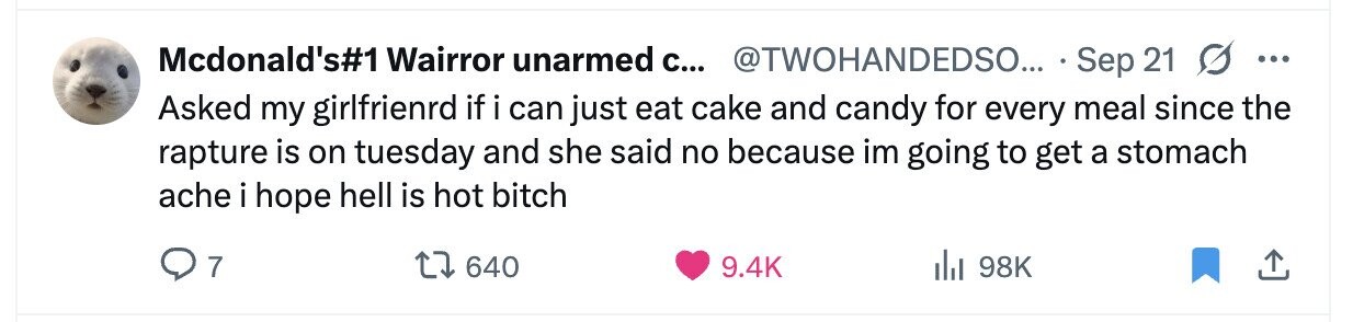 Mcdonald's#1 Wairror unarmed с... @TWOHANDEDSO... Sep 21 S ... Asked my girlfrienrd if i can just eat cake and candy for every meal since the rapture is on tuesday and she said no because im going to get a stomach ache i hope hell is hot bitch 7 640 9.4K 98K 