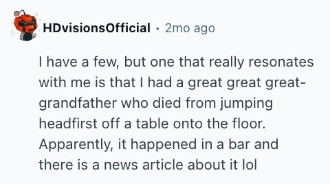 HDvisionsOfficial 2mo ago I have a few, but one that really resonates with me is that I had a great great great- grandfather who died from jumping headfirst off a table onto the floor. Apparently, it happened in a bar and there is a news article about it lol