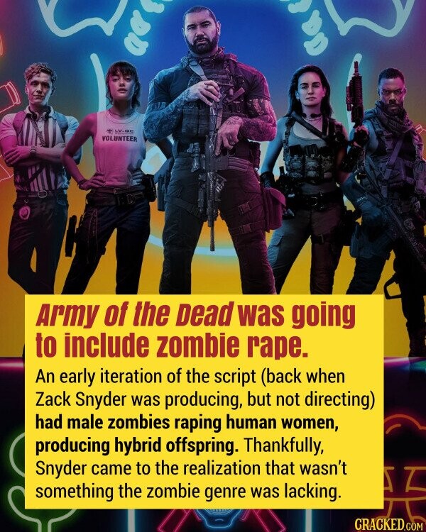 Army of the Dead was going to include zombie rape. An early iteration of the script (back when Zack Snyder was producing, but not directing) had male zombies raping human women, producing hybrid offspring. Thankfully, Snyder came to the realization that wasn't something the zombie genre was lacking.