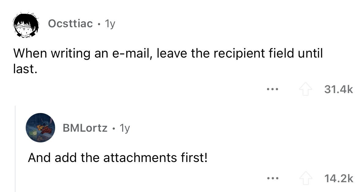Ocsttiac o 1y When writing an e-mail, leave the recipient field until last. ... 31.4k BMLortz . 1y And add the attachments first! ... 14.2k