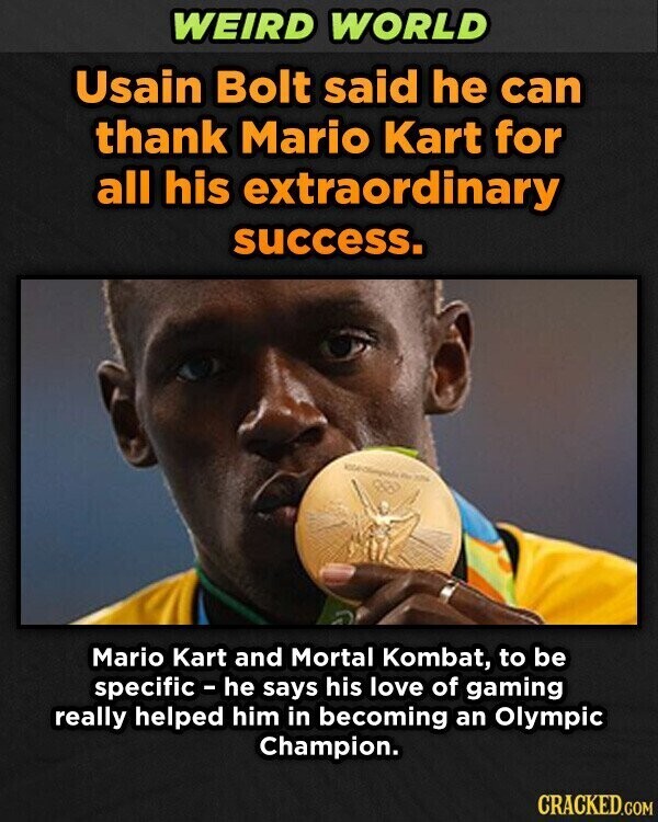 WEIRD WORLD Usain Bolt said he can thank Mario Kart for all his extraordinary success. - 20% Mario Kart and Mortal Kombat, to be specific - he says his love of gaming really helped him in becoming an Olympic Champion. CRACKED.COM