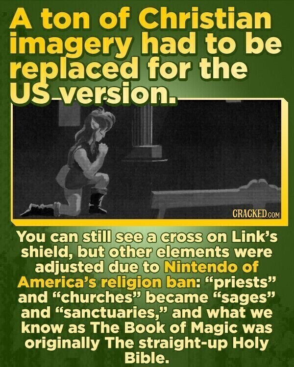 A ton of Christian imagery had to be replaced for the US-version. CRACKED.COM You can still see a cross on Link's shield, but other elements were adjusted due to Nintendo of America's religion ban: priests and churches became sages and sanctuaries, and what we know as The Book of Magic was originally The straight-up Holy Bible.