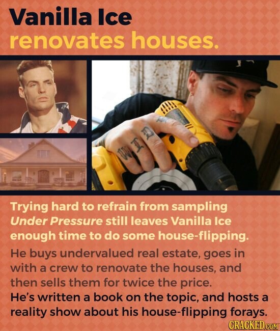 Vanilla Ice renovates houses. Trying hard to refrain from sampling Under Pressure still leaves Vanilla Ice enough time to do some house-flipping. Не buys undervalued real estate, goes in with a crew to renovate the houses, and then sells them for twice the price. He's written a book on the topic, and hosts a reality show about his house-flipping forays. CRACKED.COM