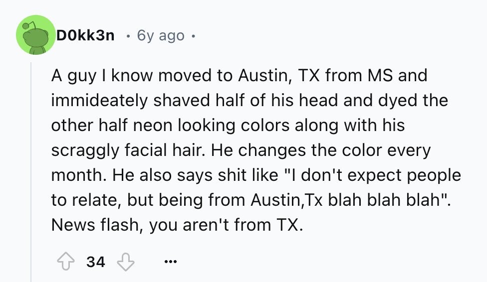 DOkk3n 6y ago . A guy I know moved to Austin, TX from MS and immideately shaved half of his head and dyed the other half neon looking colors along with his scraggly facial hair. Не changes the color every month. Не also says shit like I don't expect people to relate, but being from Austin,Tx blah blah blah. News flash, you aren't from TX. 34 ...