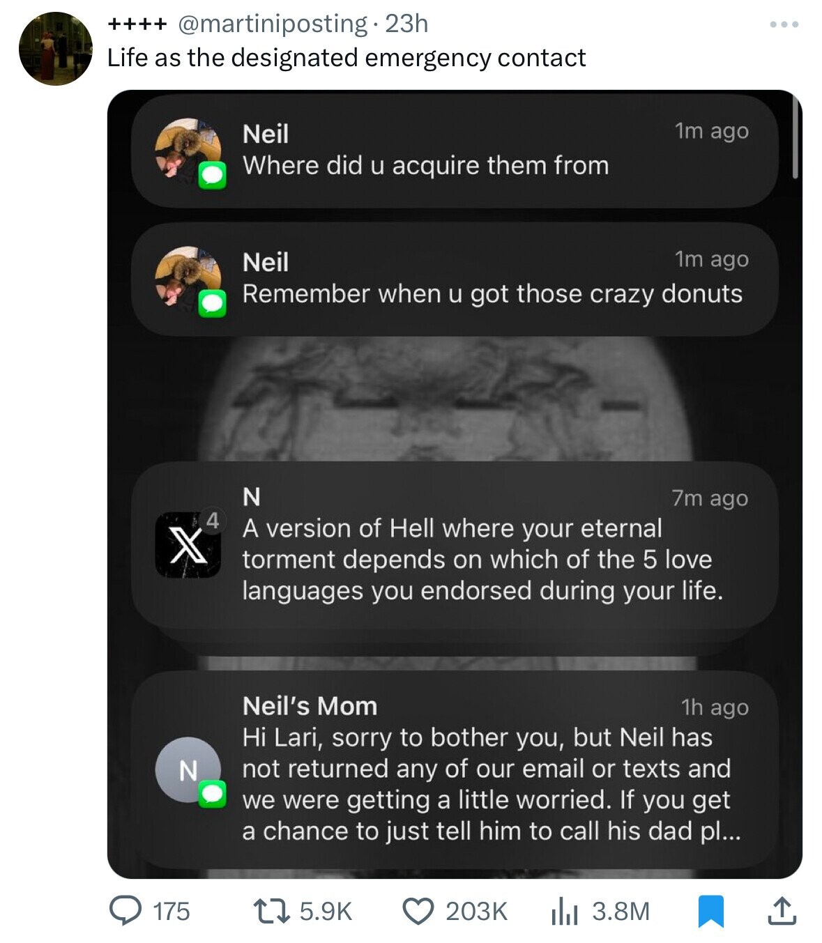++++ @martiniposting 23h Life as the designated emergency contact 1m ago Neil Where did u acquire them from 1m ago Neil Remember when u got those crazy donuts N 7m ago 4 A version of Hell where your eternal X torment depends on which of the 5 love languages you endorsed during your life. Neil's Mom 1h ago Hi Lari, sorry to bother you, but Neil has N not returned any of our email or texts and we were getting a little worried. If you get a chance to just tell him to call his dad pl... 175 5.9K 203K 