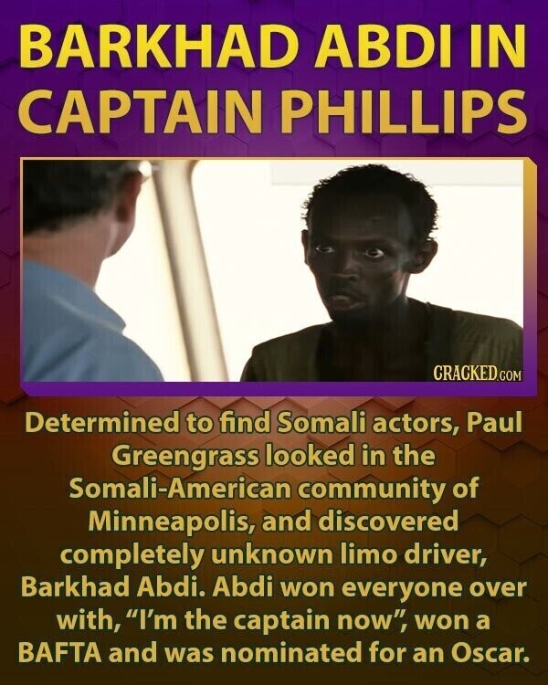 BARKHAD ABDI IN CAPTAIN PHILLIPS CRACKED.COM Determined to find Somali actors, Paul Greengrass looked in the Somali-American community of Minneapolis, and discovered completely unknown limo driver, Barkhad Abdi. Abdi won everyone over with, I'm the captain now, won a BAFTA and was nominated for an Oscar.