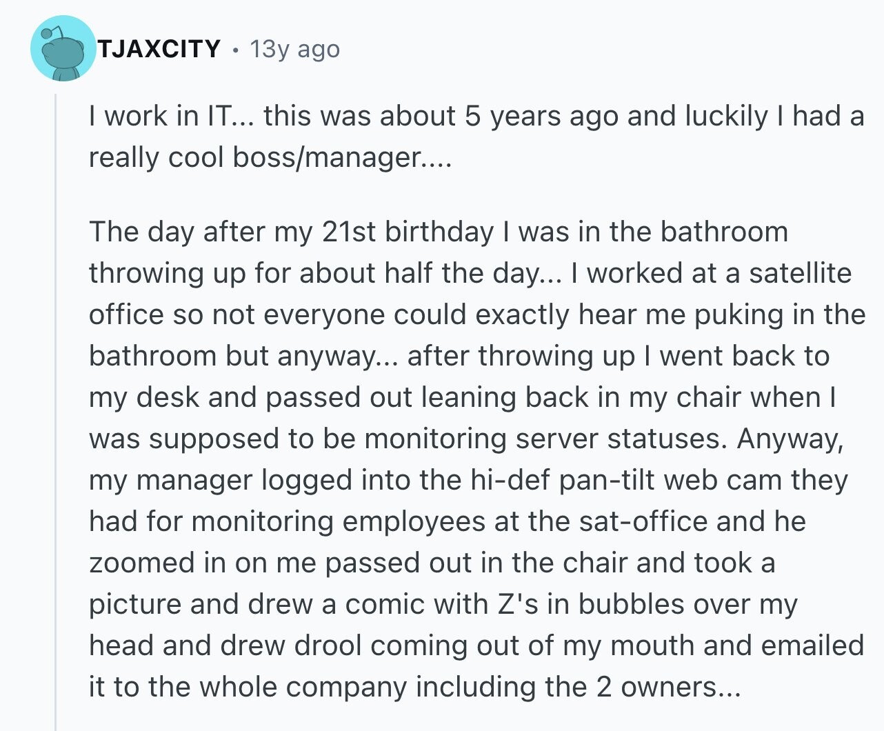 TJAXCITY 13y ago I work in IT... this was about 5 years ago and luckily I had a really cool boss/manager.... The day after my 21st birthday I was in the bathroom throwing up for about half the day... I worked at a satellite office so not everyone could exactly hear me puking in the bathroom but anyway... after throwing up I went back to my desk and passed out leaning back in my chair when I was supposed to be monitoring server statuses. Anyway, my manager logged into the hi-def pan-tilt web cam they had for monitoring employees at