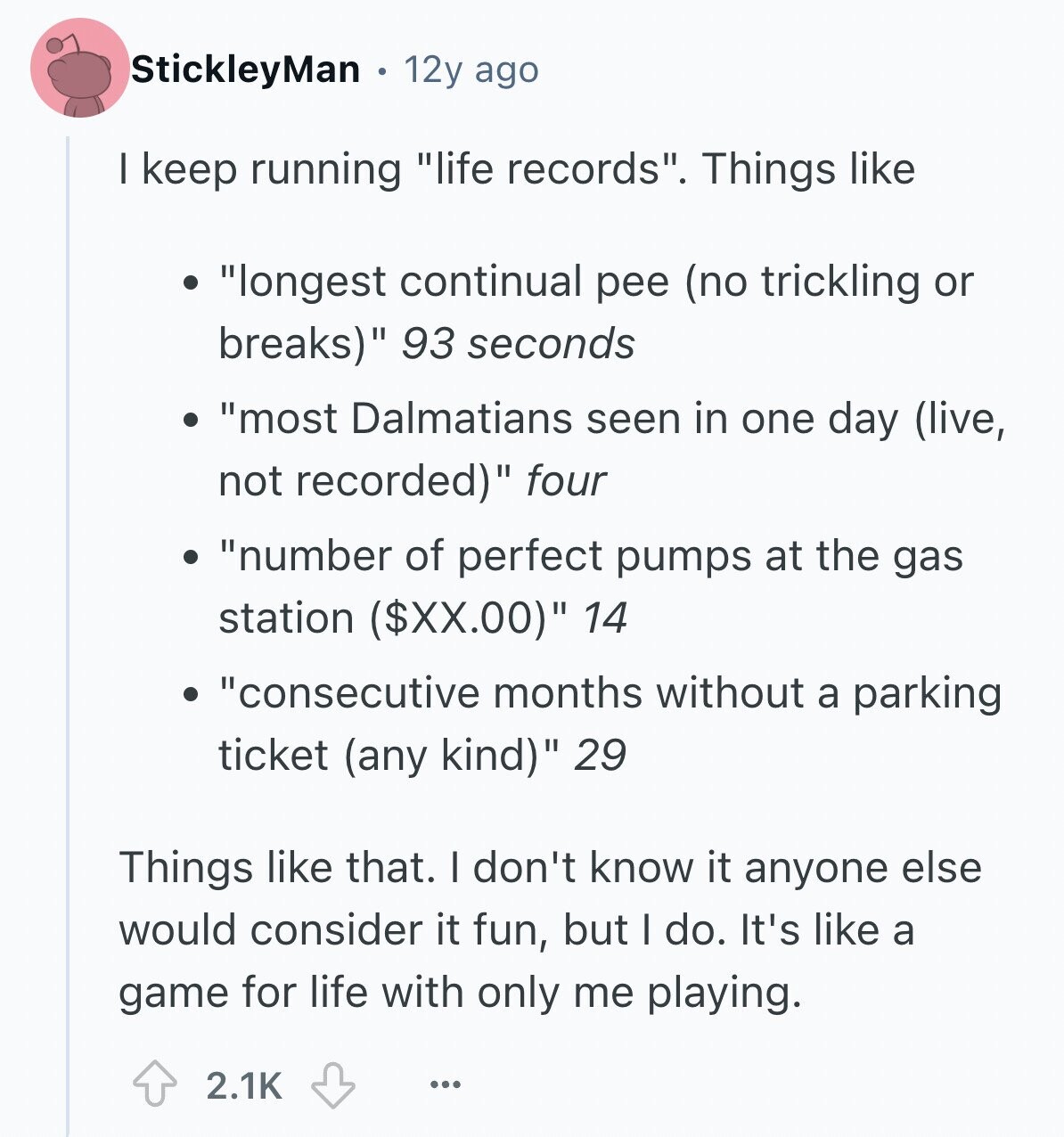 StickleyMan 12y ago I keep running life records. Things like longest continual pee (no trickling or breaks) 93 seconds most Dalmatians seen in one day (live, not recorded) four number of perfect pumps at the gas station ($XX.00) 14 consecutive months without a parking ticket (any kind) 29 Things like that. I don't know it anyone else would consider it fun, but I do. It's like a game for life with only me playing. 2.1K ...