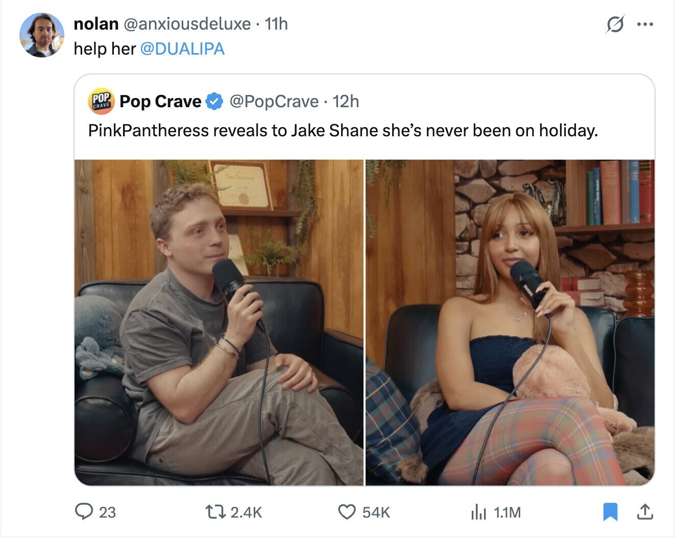 nolan @anxiousdeluxe 11h S ... help her @DUALIPA POP CRAVE @PopCrave 12h Pop Crave PinkPantheress reveals to Jake Shane she's never been on holiday. IOWN 23 2.4K 54K del 1.1M
