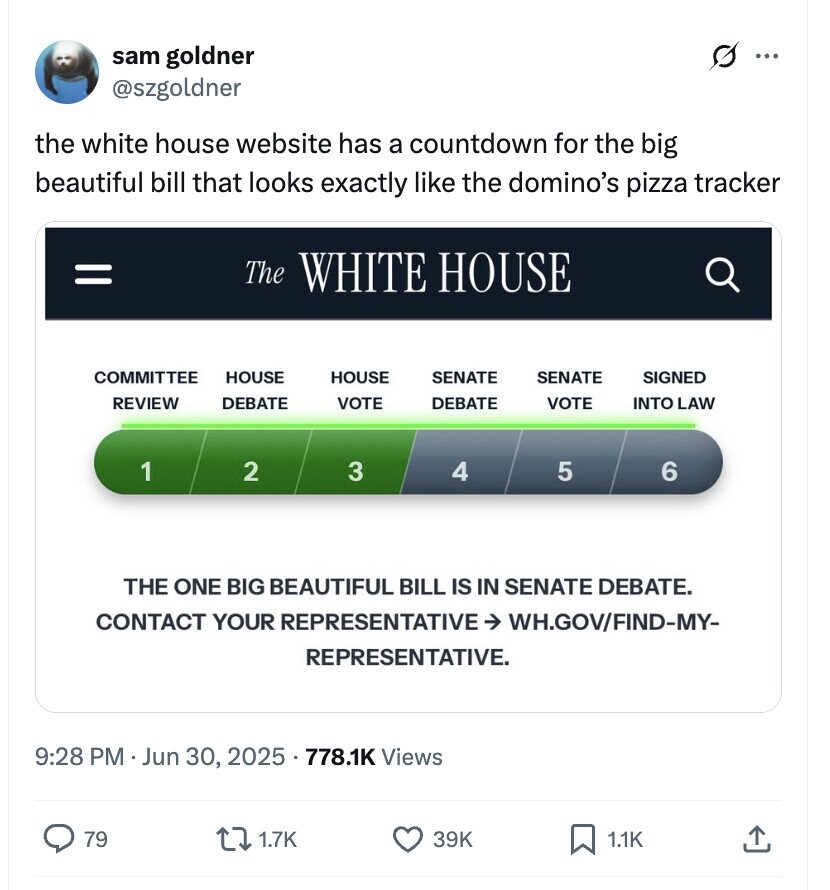 G sam goldner ... @szgoldner the white house website has a countdown for the big beautiful bill that looks exactly like the domino's pizza tracker = The WHITE HOUSE COMMITTEE HOUSE HOUSE SENATE SENATE SIGNED REVIEW DEBATE VOTE DEBATE VOTE INTO LAW 1 2 3 4 5 6 THE ONE BIG BEAUTIFUL BILL IS IN SENATE DEBATE. CONTACT YOUR REPRESENTATIVE -> WH.GOV/FIND-MY- REPRESENTATIVE. 9:28 PM Jun 30, 2025 5 . 778.1K Views 79 1.7K 39K 1.1K