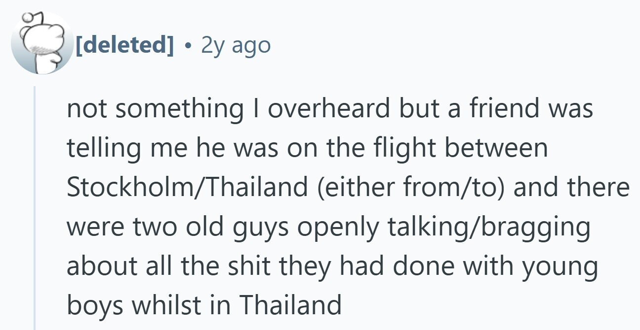 . 2y ago not something I overheard but a friend was telling me he was on the flight between Stockholm/Thailand (either from/to) and there were two old guys openly talking/bragging about all the shit they had done with young boys whilst in Thailand