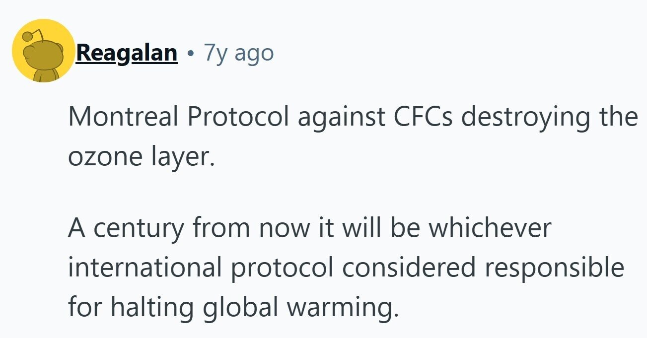 Reagalan . 7y ago Montreal Protocol against CFCS destroying the ozone layer. A century from now it will be whichever international protocol considered responsible for halting global warming. 