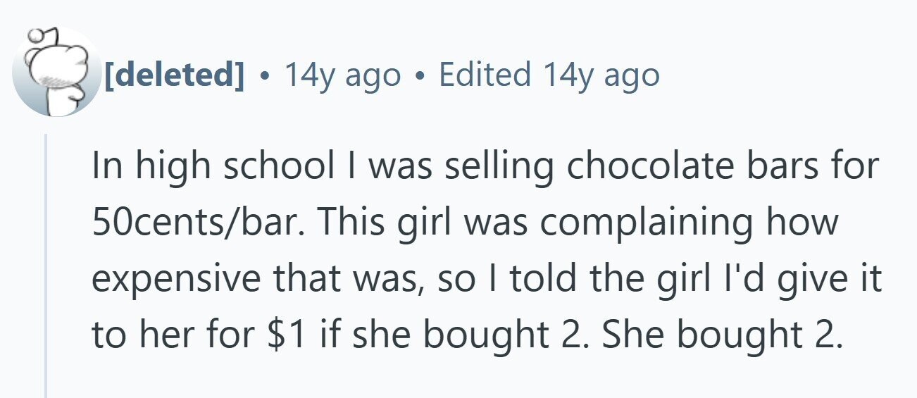  . 14y ago . Edited 14y ago In high school I was selling chocolate bars for 50cents/bar. This girl was complaining how expensive that was, so I told the girl I'd give it to her for $1 if she bought 2. She bought 2. 