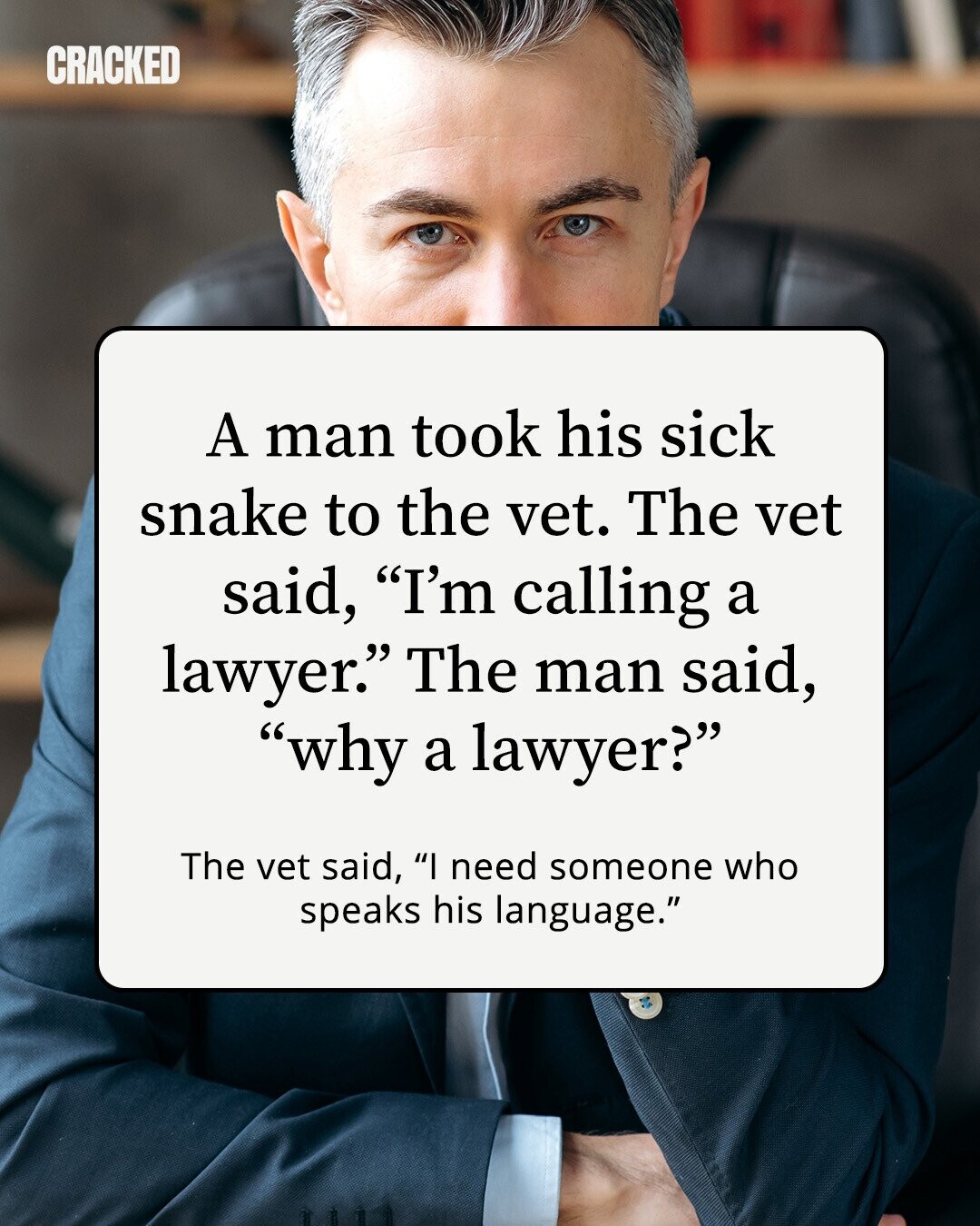 CRACKED A man took his sick snake to the vet. The vet said, I'm calling a lawyer. The man said, why a lawyer? The vet said, I need someone who speaks his language. 