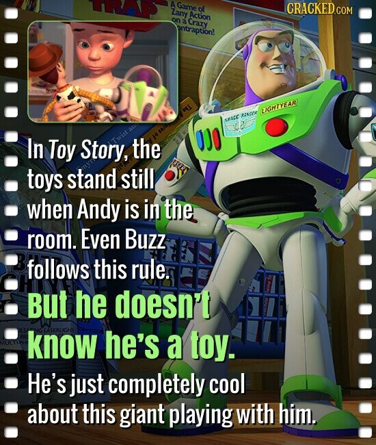 A Game of CRACKED.COM Zany Action on a Crazy ontraption! R LIGHTYEAR The - SPACC RANGER Story, Twist an SOJO & 10 In the Toy . ERSER toys stand still when Andy is in the room. Even Buzz follows this rule. G But he doesn't PR MULTIPH know NG LASERLIGH he's a toy. He's just completely cool about this giant playing with him.
