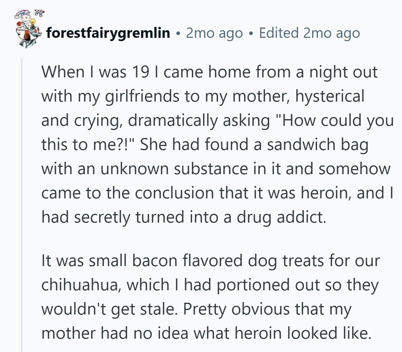 forestfairygremlin 2mo ago Edited 2mo ago When | was 19 I came home from a night out with my girlfriends to my mother, hysterical and crying, dramatically asking How could you this to me?! She had found a sandwich bag with an unknown substance in it and somehow came to the conclusion that it was heroin, and I had secretly turned into a drug addict. It was small bacon flavored dog treats for our chihuahua, which I had portioned out so they wouldn't get stale. Pretty obvious that my mother had no idea what heroin looked like.