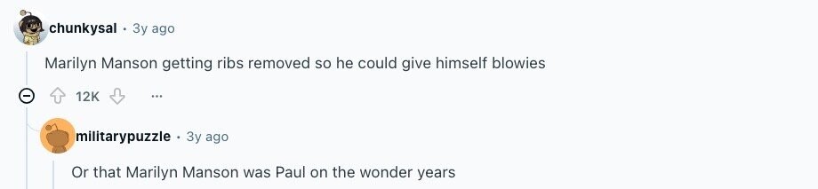 chunkysal Зу ago Marilyn Manson getting ribs removed so he could give himself blowies 12K ... militarypuzzle Зу ago Or that Marilyn Manson was Paul on the wonder years