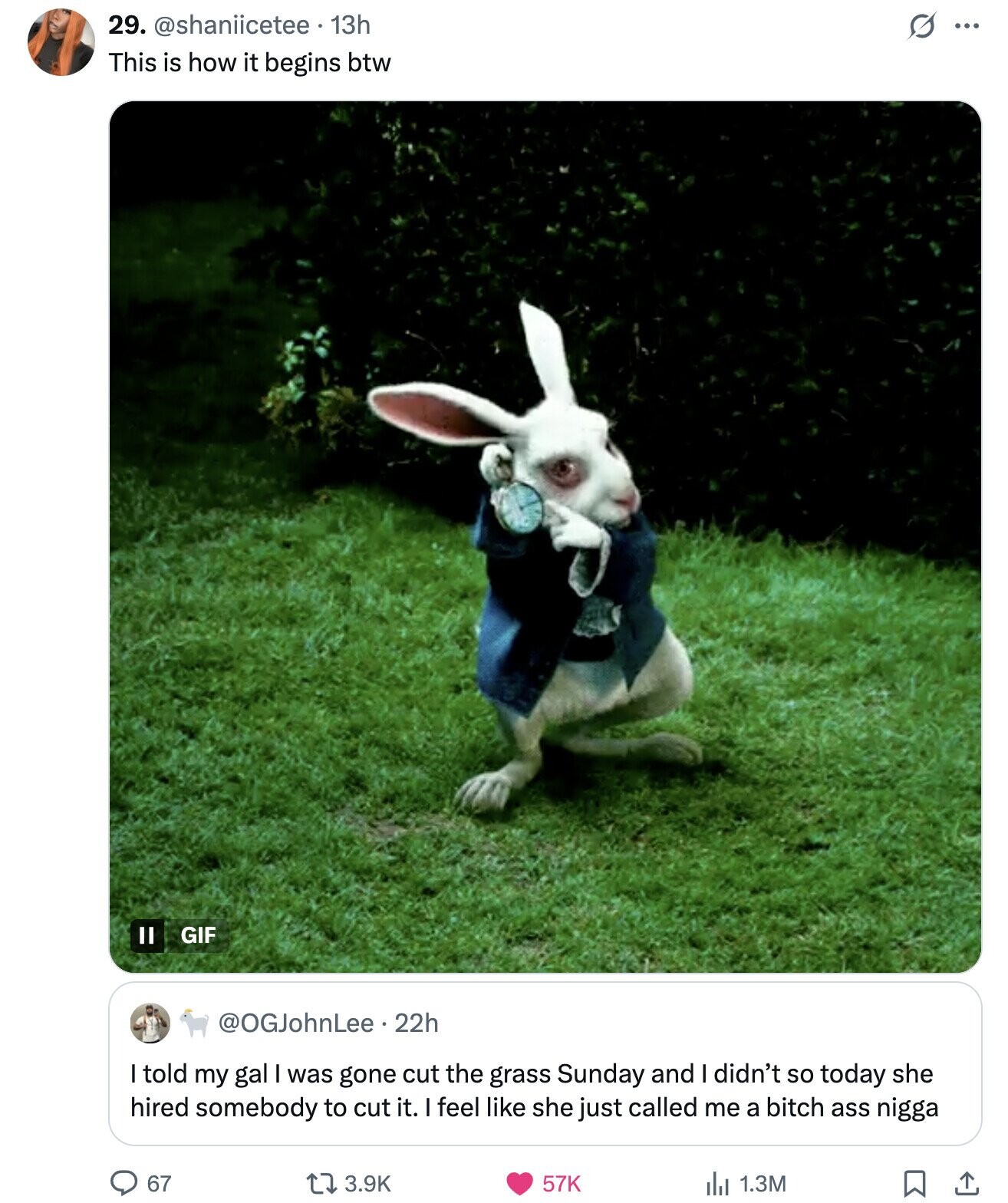 29. @shaniicetee 13h s ... This is how it begins btw GIF @OGJohnLee.22h I told my gal I was gone cut the grass Sunday and I didn't so today she hired somebody to cut it. I feel like she just called me a bitch ass nigga 67 57K 3.9K del 1.3M 