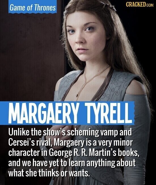 CRACKED.COM Game of Thrones MARGAERY TYRELL Unlike the show's scheming vamp and Cersei's rival, Margaery is a very minor character in George R. R. Martin's books, and we have yet to learn anything about what she thinks or wants.