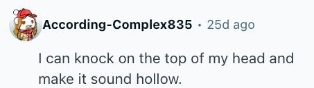 According-Complex835 25d ago I can knock on the top of my head and make it sound hollow.