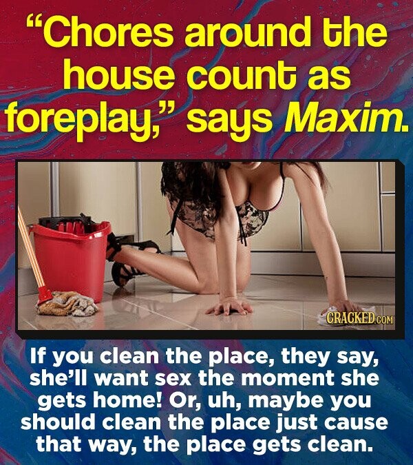 Chores around the house count as foreplay, says Maxim. CRACKED COM If you clean the place, they say, she'll want sex the moment she gets home! Or, uh, maybe you should clean the place just cause that way, the place gets clean.