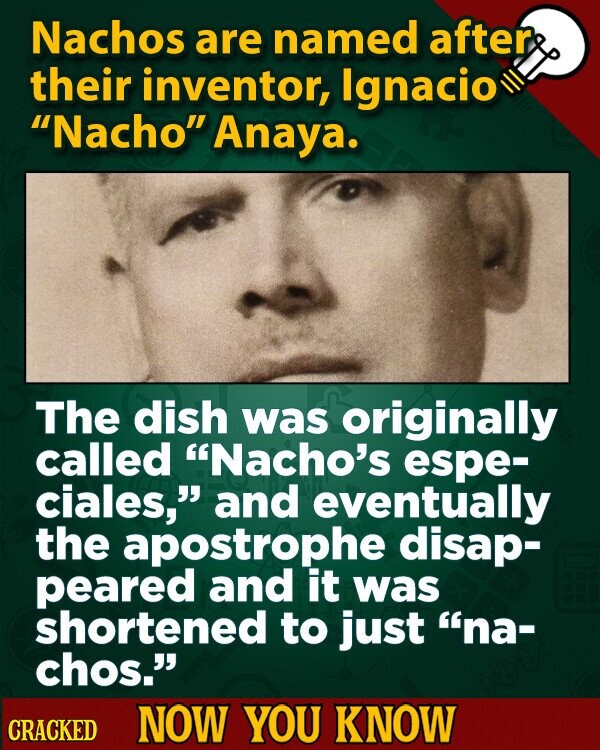 Nachos are named after their inventor, Ignacio Nacho Anaya. The dish was originally called Nacho's espe- ciales, and eventually the apostrophe disap- peared and it was shortened to just na- chos. CRACKED NOW YOU KNOW