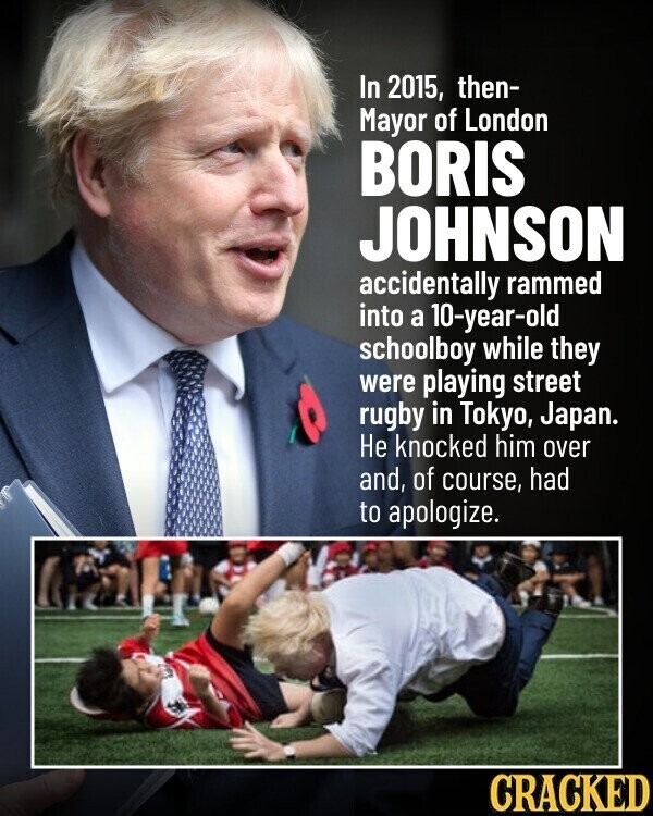 In 2015, then- Mayor of London BORIS JOHNSON accidentally rammed into a 10-year-old schoolboy while they were playing street rugby in Tokyo, Japan. Не knocked him over and, of course, had to apologize. CRACKED