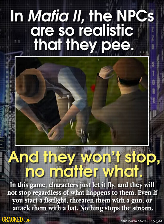 In Mafia II, the NPCs are SO realistic NNO that they pee. STORE And they won't stop, no matter what. In this game, characters just let it fly, and they will not stop regardless of what happens to them. Even if you start a fistfight, threaten them with a gun, or attack them with a bat. Nothing stops the stream. CRACKED.COM hittps://youtu.be/ZOBBUPy7_oA