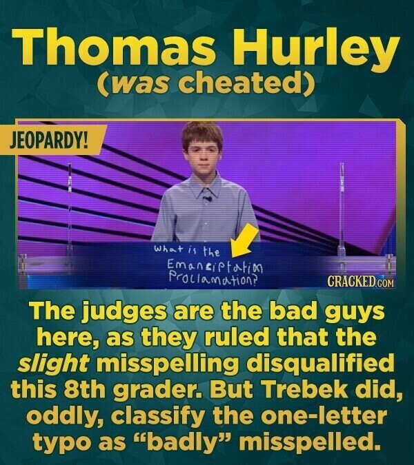Thomas Hurley (was cheated) JEOPARDY! what is the Emansiptation Proclamation? CRACKED.COM The judges are the bad guys here, as they ruled that the slight misspelling disqualified this 8th grader. But Trebek did, oddly, classify the one-letter typo as badly misspelled.