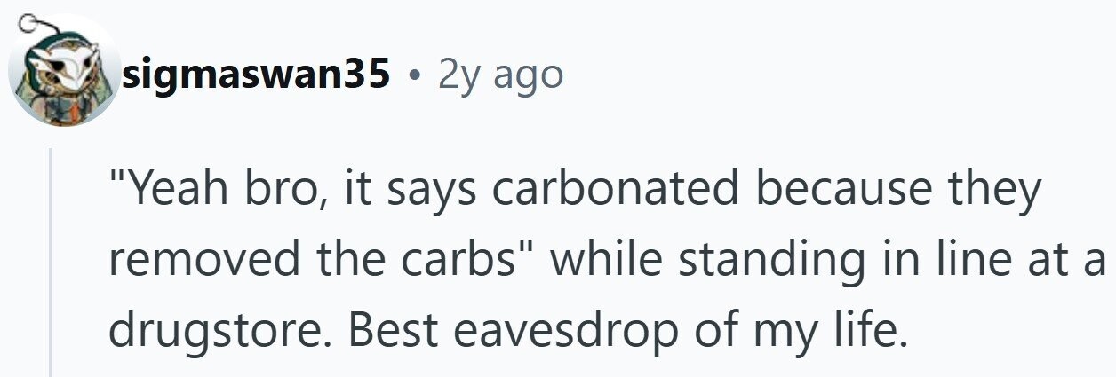 sigmaswan35 . 2y ago Yeah bro, it says carbonated because they removed the carbs while standing in line at a drugstore. Best eavesdrop of my life.