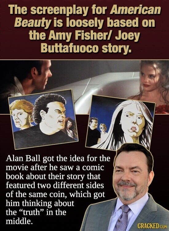 The screenplay for American Beauty is loosely based on the Amy Fisher/ Joey Buttafuoco story. Alan Ball got the idea for the movie after he saw a comic book about their story that featured two different sides of the same coin, which got him thinking about the truth in the middle. CRACKED COM