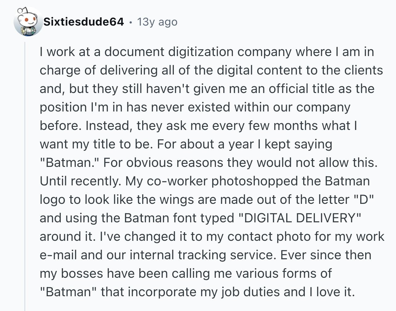 Sixtiesdude64 13y ago I work at a document digitization company where I am in charge of delivering all of the digital content to the clients and, but they still haven't given me an official title as the position I'm in has never existed within our company before. Instead, they ask me every few months what I want my title to be. For about a year I kept saying Batman. For obvious reasons they would not allow this. Until recently. My co-worker photoshopped the Batman logo to look like the wings are made out of the letter D and using the