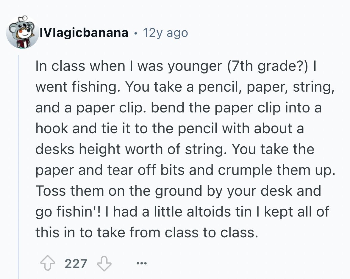 IVlagicbanana . 12y ago In class when I was younger (7th grade?) I went fishing. You take a pencil, paper, string, and a paper clip. bend the paper clip into a hook and tie it to the pencil with about a desks height worth of string. You take the paper and tear off bits and crumple them up. Toss them on the ground by your desk and go fishin'! I had a little altoids tin I kept all of this in to take from class to class. 227 ...
