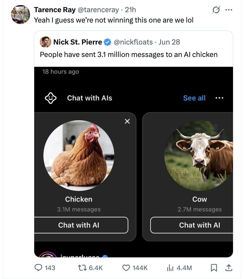 Tarence Ray @tarenceray 21h ... Yeah I guess we're not winning this one are we lol Nick St. Pierre @nickfloats - Jun 28 People have sent 3.1 million messages to an Al chicken 18 hours ago Chat with Als See all ... X Chicken Cow 3.1M messages 2.7M messages Chat with Al Chat with AI مصسلعمصيمن 143 6.4K 144K 4.4M