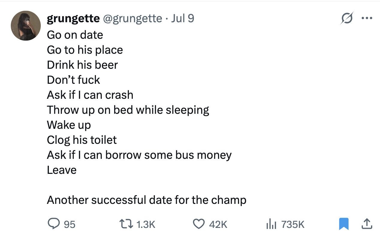 grungette @grungette Jul 9 ... Go on date Go to his place Drink his beer Don't fuck Ask if I can crash Throw up on bed while sleeping Wake up Clog his toilet Ask if I can borrow some bus money Leave Another successful date for the champ 95 1.3K 42K del 735K