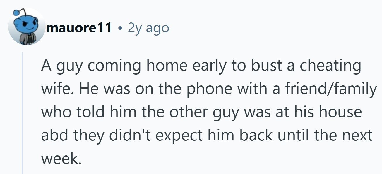 mauore11 . 2y ago A guy coming home early to bust a cheating wife. Не was on the phone with a friend/family who told him the other guy was at his house abd they didn't expect him back until the next week.