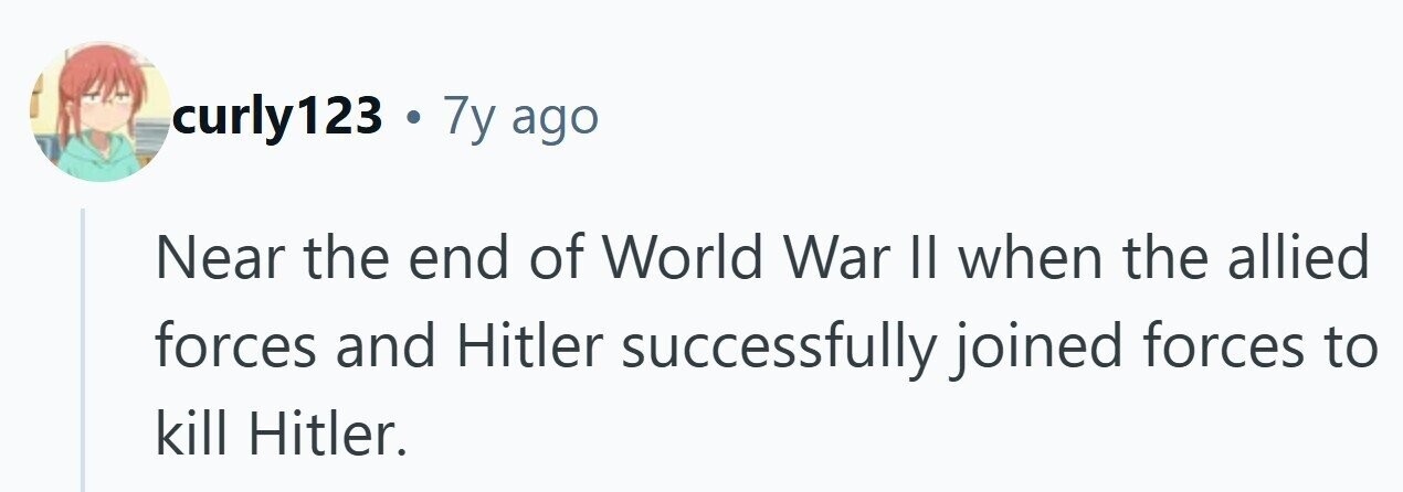 curly123 . 7y ago Near the end of World War II when the allied forces and Hitler successfully joined forces to kill Hitler. 