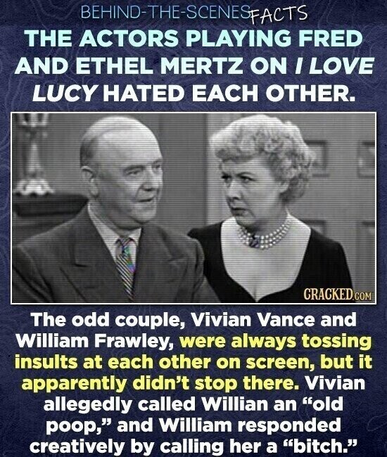 BEHIND-THE-SCENES SFACTS THE ACTORS PLAYING FRED AND ETHEL MERTZ ON I LOVE LUCY HATED EACH OTHER. CRACKED.COM The odd couple, Vivian Vance and William Frawley, were always tossing insults at each other on screen, but it apparently didn't stop there. Vivian allegedly called Willian an old poop, and William responded creatively by calling her a bitch.
