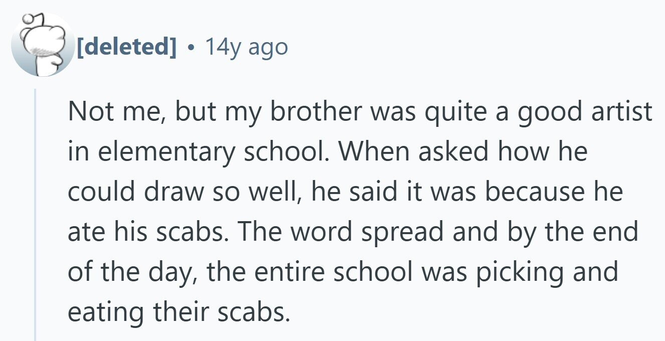  . 14y ago Not me, but my brother was quite a good artist in elementary school. When asked how he could draw so well, he said it was because he ate his scabs. The word spread and by the end of the day, the entire school was picking and eating their scabs. 
