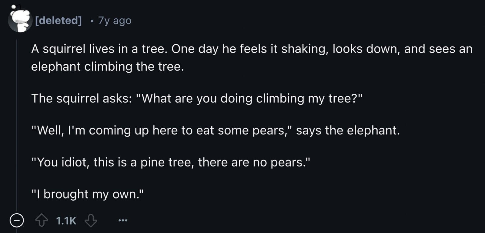  7y ago A squirrel lives in a tree. One day he feels it shaking, looks down, and sees an elephant climbing the tree. The squirrel asks: What are you doing climbing my tree? Well, I'm coming up here to eat some pears, says the elephant. You idiot, this is a pine tree, there are no pears. I brought my own. - 1.1K ...