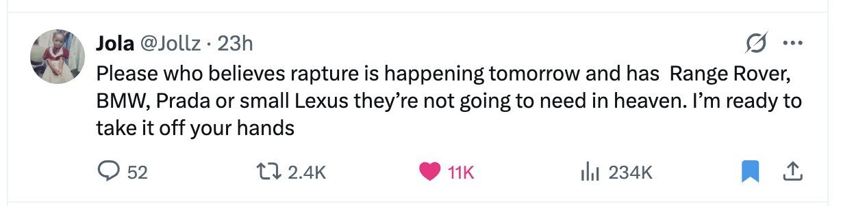 Jola @Jollz. 23h ... Please who believes rapture is happening tomorrow and has Range Rover, BMW, Prada or small Lexus they're not going to need in heaven. I'm ready to take it off your hands 52 2.4K 11K 234K 