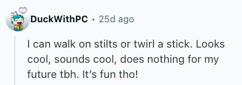 DuckWithPC 25d ago I can walk on stilts or twirl a stick. Looks cool, sounds cool, does nothing for my future tbh. It's fun tho!