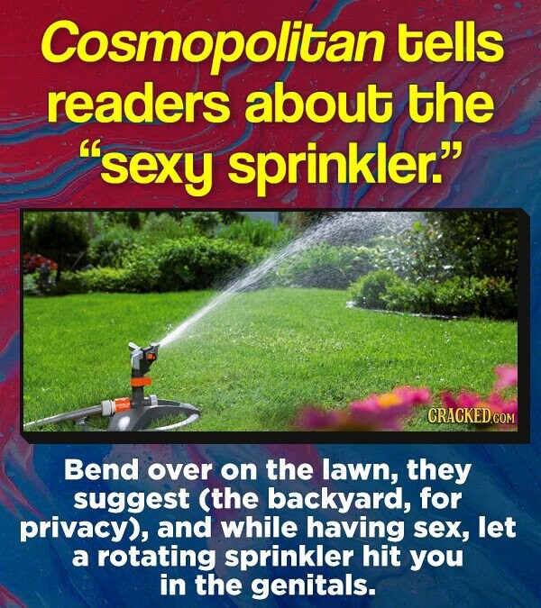 Cosmopolitan tells readers about the sexy sprinkler. Bend over on the lawn, they suggest (the backyard, for privacy), and while having sex, let a rotating sprinkler hit you in the genitals.