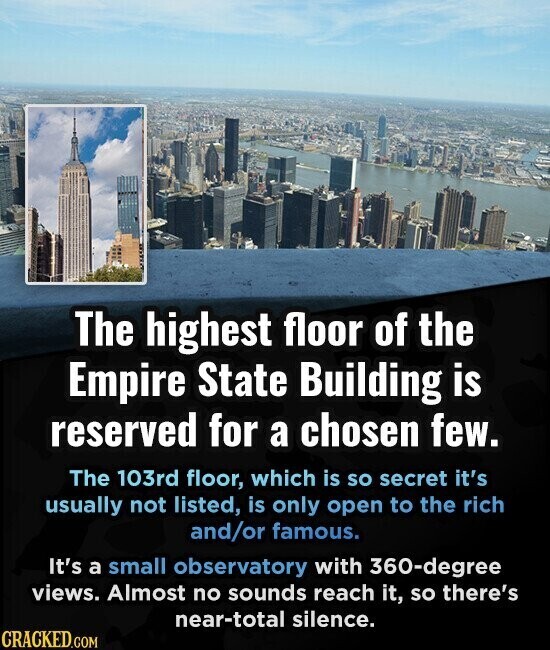 The highest floor of the Empire State Building is reserved for a chosen few. The 103rd floor, which is so secret it's usually not listed, is only open to the rich and/or famous. It's a small observatory with 360-degree views. Almost no sounds reach it, so there's near-total silence. CRACKED.COM