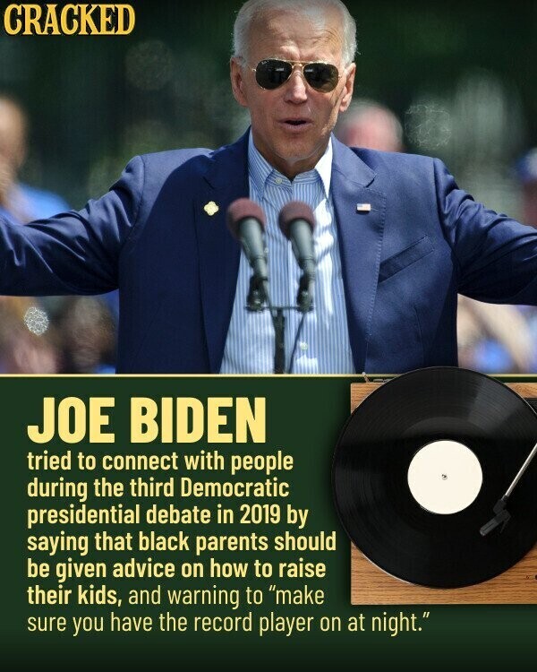 CRACKED JOE BIDEN tried to connect with people during the third Democratic presidential debate in 2019 by saying that black parents should be given advice on how to raise their kids, and warning to make sure you have the record player on at night.