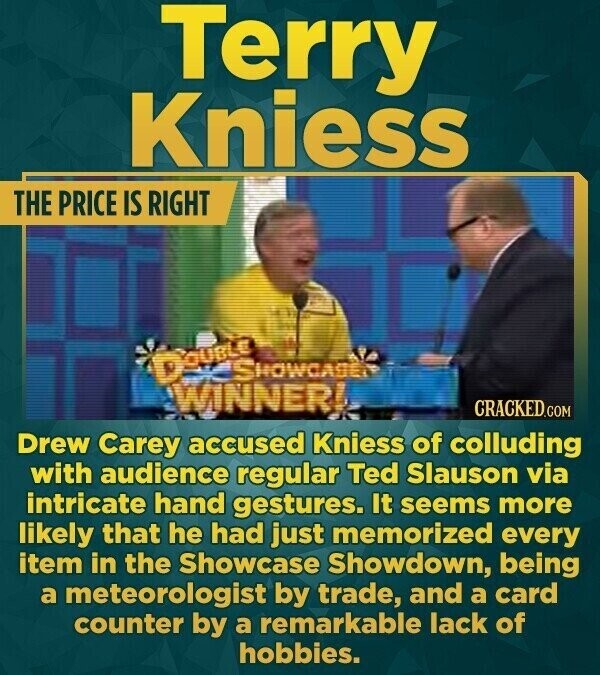 Terry Kniess THE PRICE IS RIGHT DOUBLE SHOWCASE WINNER! CRACKED.COM Drew Carey accused Kniess of colluding with audience regular Ted Slauson via intricate hand gestures. It seems more likely that he had just memorized every item in the Showcase Showdown, being a meteorologist by trade, and a card counter by a remarkable lack of hobbies.