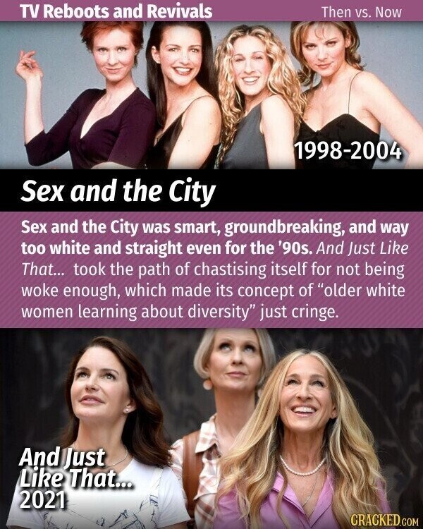 TV Reboots and Revivals Then vs. Now 1998-2004 Sex and the City Sex and the City was smart, groundbreaking, and way too white and straight even for the '90s. And Just Like That... took the path of chastising itself for not being woke enough, which made its concept of older white women learning about diversity just cringe. And Just Like That... 2021 CRACKED.COM