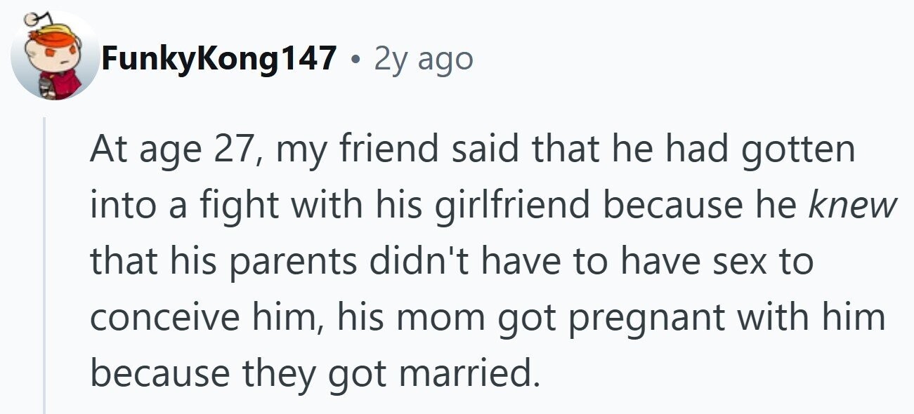 FunkyKong147 . 2y ago At age 27, my friend said that he had gotten into a fight with his girlfriend because he knew that his parents didn't have to have sex to conceive him, his mom got pregnant with him because they got married.
